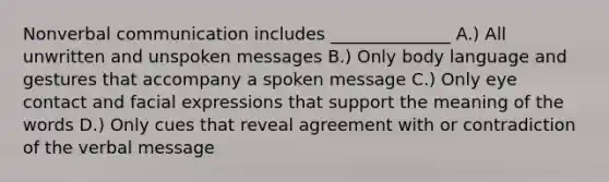 Non<a href='https://www.questionai.com/knowledge/kVnsR3DzuD-verbal-communication' class='anchor-knowledge'>verbal communication</a> includes ______________ A.) All unwritten and unspoken messages B.) Only <a href='https://www.questionai.com/knowledge/kA7hBRxtj9-body-language' class='anchor-knowledge'>body language</a> and gestures that accompany a spoken message C.) Only <a href='https://www.questionai.com/knowledge/kAz0luJCe1-eye-contact' class='anchor-knowledge'>eye contact</a> and facial expressions that support the meaning of the words D.) Only cues that reveal agreement with or contradiction of the verbal message