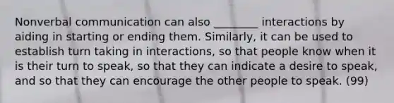 Nonverbal communication can also ________ interactions by aiding in starting or ending them. Similarly, it can be used to establish turn taking in interactions, so that people know when it is their turn to speak, so that they can indicate a desire to speak, and so that they can encourage the other people to speak. (99)