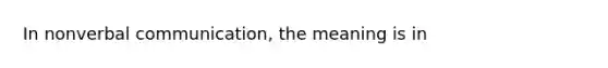 In nonverbal communication, the meaning is in