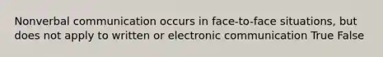 Nonverbal communication occurs in face-to-face situations, but does not apply to written or electronic communication True False