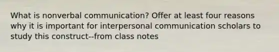 What is nonverbal communication? Offer at least four reasons why it is important for interpersonal communication scholars to study this construct--from class notes