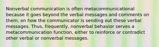 Nonverbal communication is often metacommunicational because it goes beyond the verbal messages and comments on them, on how the communicator is sending out these verbal messages. Thus, frequently, nonverbal behavior serves a metacommunication function, either to reinforce or contradict other verbal or nonverbal messages.