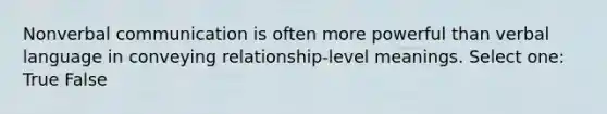 Nonverbal communication is often more powerful than verbal language in conveying relationship-level meanings. Select one: True False