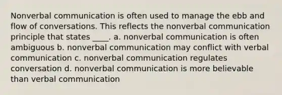 Nonverbal communication is often used to manage the ebb and flow of conversations. This reflects the nonverbal communication principle that states ____. a. nonverbal communication is often ambiguous b. nonverbal communication may conflict with verbal communication c. nonverbal communication regulates conversation d. nonverbal communication is more believable than verbal communication