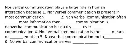 Nonverbal communication plays a large role in human interaction because 1. Nonverbal communication is present in most communication ________ 2. Non verbal communication often _______ more information than _______ communication 3. nonverbal communication is usually _____ over _____ communication 4. Non verbal communication is the _____ means of _______ emotion 5. Nonverbal communication meta__________ 6. Nonverbal communication serves ______ _______