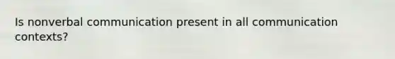 Is nonverbal communication present in all communication contexts?
