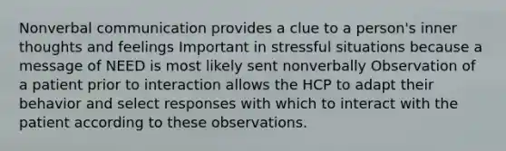 Nonverbal communication provides a clue to a person's inner thoughts and feelings Important in stressful situations because a message of NEED is most likely sent nonverbally Observation of a patient prior to interaction allows the HCP to adapt their behavior and select responses with which to interact with the patient according to these observations.