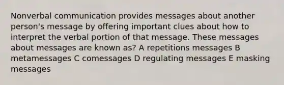 Non<a href='https://www.questionai.com/knowledge/kVnsR3DzuD-verbal-communication' class='anchor-knowledge'>verbal communication</a> provides messages about another person's message by offering important clues about how to interpret the verbal portion of that message. These messages about messages are known as? A repetitions messages B metamessages C comessages D regulating messages E masking messages