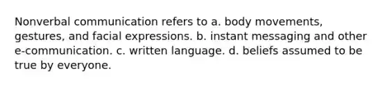 Nonverbal communication refers to a. body movements, gestures, and facial expressions. b. instant messaging and other e-communication. c. written language. d. beliefs assumed to be true by everyone.