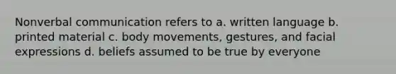 Nonverbal communication refers to a. written language b. printed material c. body movements, gestures, and facial expressions d. beliefs assumed to be true by everyone