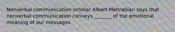 Nonverbal communication scholar Albert Mehrabian says that nonverbal communication conveys _______ of the emotional meaning of our messages