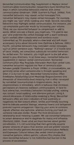 Nonverbal Communication May Supplement or Replace Verbal Communication Communication researchers have identified five ways in which nonverbal behaviors interact with verbal communication (Andersen, 1999; Guerrero & Floyd, 2006a). First, nonverbal behaviors may repeat verbal messages.First, nonverbal behaviors may repeat verbal messages. For example, you might say "yes" while nodding your head. Second, nonverbal behaviors may highlight verbal communication. For instance, you can emphasize particular words by increasing your volume. Third, we use nonverbal behavior to complement or add to words. When you see a friend, you might say, "I'm glad to see you" and underline the verbal message with a warm embrace. Lyrics (verbal) often complement and reinforce music (nonverbal) as, for example, when a slow beat and soft music accompany lyrics about romantic love (Sellnow & Sellnow, 2001). Fourth, nonverbal behaviors may contradict verbal messages, such as when someone says, "Nothing's wrong!" in a hostile tone of voice. Finally, we sometimes substitute nonverbal behaviors for verbal ones. For instance, you might point to the left when asked to give directions. In all these ways, nonverbal behaviors supplement or replace verbal communication. Nonverbal Communication May Regulate Interaction More than verbal cues, nonverbal behaviors regulate the flow of communication between people (Guerrero & Floyd, 2006a). In conversations, we generally sense when someone else is through speaking and when it is our turn to talk. Nonverbal Communication Often Establishes Relationship-Level Meanings Responsiveness One dimension of relationship-level meaning that is often conveyed by nonverbal communication is responsiveness. Key to responsiveness is immediacy, which is behavior that increases perceptions of closeness between communicators. In face-to-face interaction, immediacy behaviors include smiling, making eye contact, head nodding, and attentive posture. Liking A second dimension of relationship meaning is liking. Nonverbal behaviors often are keen indicators of how positively or negatively we feel toward others. Smiles and friendly touching tend to indicate positive feelings, whereas frowns and belligerent postures express antagonism. Opening your arms to someone signals affection and welcome, whereas turning your back on someone indicates dislike. Power The third dimension of relationship-level meaning is power. We use nonverbal behaviors to assert dominance and to negotiate for status and influence (Remland, 2000). Given what we have learned about gender socialization, it is not surprising that men generally assume greater amounts of space than women and use greater volume and more forceful gestures Nonverbal Communication Reflects and Expresses Cultural Values Like verbal communication, nonverbal patterns reflect specific cultures This implies that most nonverbal behavior is not instinctive but learned in the process of socialization.