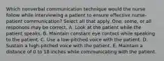 Which nonverbal communication technique would the nurse follow while interviewing a patient to ensure effective nurse-patient communication? Select all that apply. One, some, or all responses may be correct. A. Look at the patient while the patient speaks. B. Maintain constant eye contact while speaking to the patient. C. Use a low-pitched voice with the patient. D. Sustain a high-pitched voice with the patient. E. Maintain a distance of 0 to 18 inches while communicating with the patient.