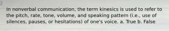 In nonverbal communication, the term kinesics is used to refer to the pitch, rate, tone, volume, and speaking pattern (i.e., use of silences, pauses, or hesitations) of one's voice. a. True b. False