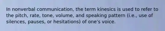 In nonverbal communication, the term kinesics is used to refer to the pitch, rate, tone, volume, and speaking pattern (i.e., use of silences, pauses, or hesitations) of one's voice.