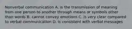 Nonverbal communication A. is the transmission of meaning from one person to another through means or symbols other than words B. cannot convey emotions C. is very clear compared to verbal communication D. is consistent with verbal messages