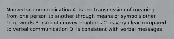 Nonverbal communication A. is the transmission of meaning from one person to another through means or symbols other than words B. cannot convey emotions C. is very clear compared to verbal communication D. is consistent with verbal messages