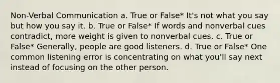 Non-Verbal Communication a. True or False* It's not what you say but how you say it. b. True or False* If words and nonverbal cues contradict, more weight is given to nonverbal cues. c. True or False* Generally, people are good listeners. d. True or False* One common listening error is concentrating on what you'll say next instead of focusing on the other person.