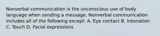 Nonverbal communication is the unconscious use of body language when sending a message. Nonverbal communication includes all of the following except: A. Eye contact B. Intonation C. Touch D. Facial expressions