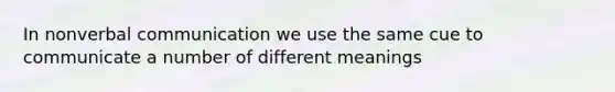 In nonverbal communication we use the same cue to communicate a number of different meanings