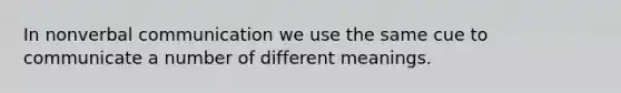 In nonverbal communication we use the same cue to communicate a number of different meanings.