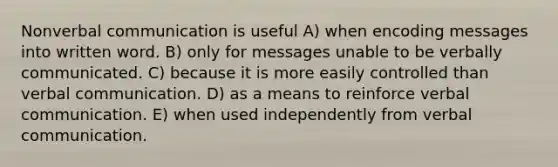 Nonverbal communication is useful A) when encoding messages into written word. B) only for messages unable to be verbally communicated. C) because it is more easily controlled than verbal communication. D) as a means to reinforce verbal communication. E) when used independently from verbal communication.