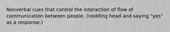 Nonverbal cues that control the interaction of flow of communication between people. (nodding head and saying "yes" as a response.)