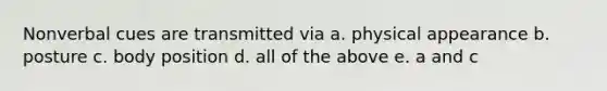 Nonverbal cues are transmitted via a. physical appearance b. posture c. body position d. all of the above e. a and c