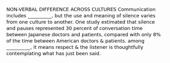 NON-VERBAL DIFFERENCE ACROSS CULTURES Communication includes __________, but the use and meaning of silence varies from one culture to another. One study estimated that silence and pauses represented 30 percent of conversation time between Japanese doctors and patients, compared with only 8% of the time between American doctors & patients. among __________, it means respect & the listener is thoughtfully contemplating what has just been said.