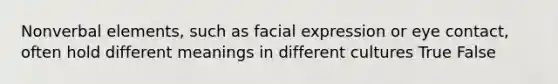 Nonverbal elements, such as facial expression or eye contact, often hold different meanings in different cultures True False