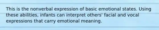 This is the nonverbal expression of basic emotional states. Using these abilities, infants can interpret others' facial and vocal expressions that carry emotional meaning.