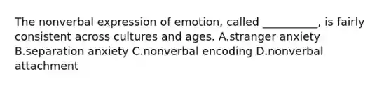 The nonverbal expression of emotion, called __________, is fairly consistent across cultures and ages. A.stranger anxiety B.separation anxiety C.nonverbal encoding D.nonverbal attachment