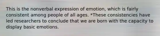 This is the nonverbal expression of emotion, which is fairly consistent among people of all ages. *These consistencies have led researchers to conclude that we are born with the capacity to display basic emotions.