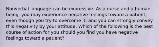 Nonverbal language can be expressive. As a nurse and a human being, you may experience negative feelings toward a patient, even though you try to overcome it, and you can strongly convey this negativity by your attitude. Which of the following is the best course of action for you should you find you have negative feelings toward a patient?