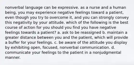 nonverbal language can be expressive. as a nurse and a human being, you may experience negative feelings toward a patient, even though you try to overcome it, and you can strongly convey this negativity by your attitude. which of the following is the best course of action for you should you find you have negative feelings towards a patient? a. ask to be reassigned b. maintain a greater distance between you and the patient, which will provide a buffer for your feelings. c. be aware of the attitude you display by exhibiting open, focused, nonverbal communication. d. communicate your feelings to the patient in a nonjudgmental manner.