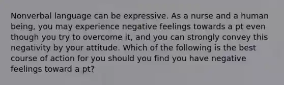 Nonverbal language can be expressive. As a nurse and a human being, you may experience negative feelings towards a pt even though you try to overcome it, and you can strongly convey this negativity by your attitude. Which of the following is the best course of action for you should you find you have negative feelings toward a pt?