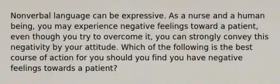 Nonverbal language can be expressive. As a nurse and a human being, you may experience negative feelings toward a patient, even though you try to overcome it, you can strongly convey this negativity by your attitude. Which of the following is the best course of action for you should you find you have negative feelings towards a patient?