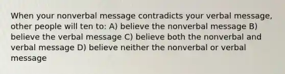 When your nonverbal message contradicts your verbal message, other people will ten to: A) believe the nonverbal message B) believe the verbal message C) believe both the nonverbal and verbal message D) believe neither the nonverbal or verbal message