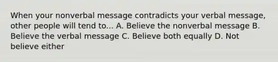 When your nonverbal message contradicts your verbal message, other people will tend to... A. Believe the nonverbal message B. Believe the verbal message C. Believe both equally D. Not believe either