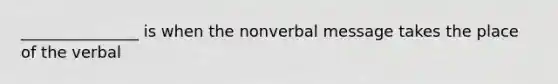 _______________ is when the nonverbal message takes the place of the verbal