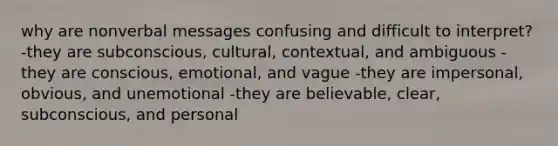 why are nonverbal messages confusing and difficult to interpret? -they are subconscious, cultural, contextual, and ambiguous -they are conscious, emotional, and vague -they are impersonal, obvious, and unemotional -they are believable, clear, subconscious, and personal