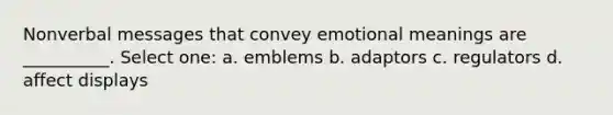 Nonverbal messages that convey emotional meanings are __________. Select one: a. emblems b. adaptors c. regulators d. affect displays