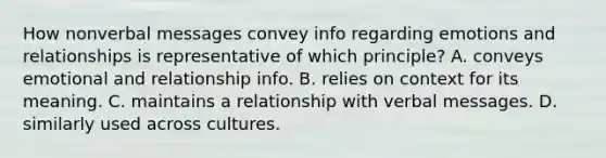 How nonverbal messages convey info regarding emotions and relationships is representative of which principle? A. conveys emotional and relationship info. B. relies on context for its meaning. C. maintains a relationship with verbal messages. D. similarly used across cultures.