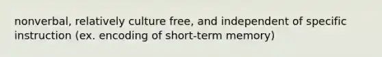 nonverbal, relatively culture free, and independent of specific instruction (ex. encoding of short-term memory)