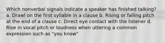 Which nonverbal signals indicate a speaker has finished talking? a. Drawl on the first syllable in a clause b. Rising or falling pitch at the end of a clause c. Direct eye contact with the listener d. Rise in vocal pitch or loudness when uttering a common expression such as "you know"