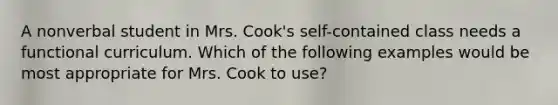 A nonverbal student in Mrs. Cook's self-contained class needs a functional curriculum. Which of the following examples would be most appropriate for Mrs. Cook to use?