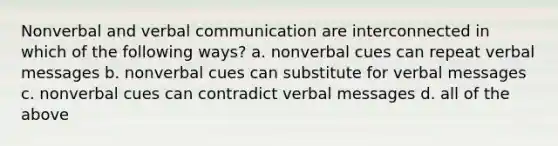 Nonverbal and verbal communication are interconnected in which of the following ways? a. nonverbal cues can repeat verbal messages b. nonverbal cues can substitute for verbal messages c. nonverbal cues can contradict verbal messages d. all of the above