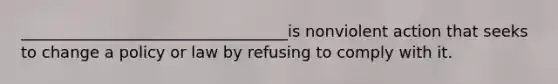 __________________________________is nonviolent action that seeks to change a policy or law by refusing to comply with it.