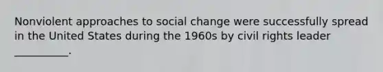 Nonviolent approaches to social change were successfully spread in the United States during the 1960s by civil rights leader __________.