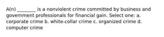 A(n) ________ is a nonviolent crime committed by business and government professionals for financial gain. Select one: a. corporate crime b. white-collar crime c. organized crime d. computer crime